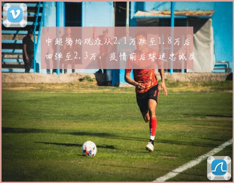 中超场均观众从2.1万跌至1.8万后回弹至2.3万,疫情前后球迷忠诚度对比分析