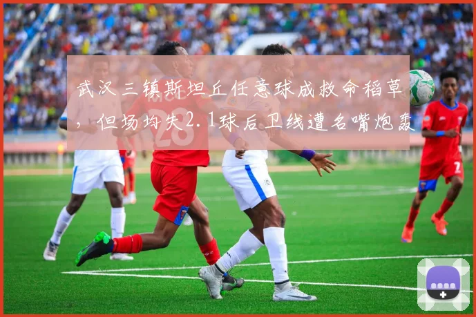 武汉三镇斯坦丘任意球成救命稻草,但场均失2.1球后卫线遭名嘴炮轰