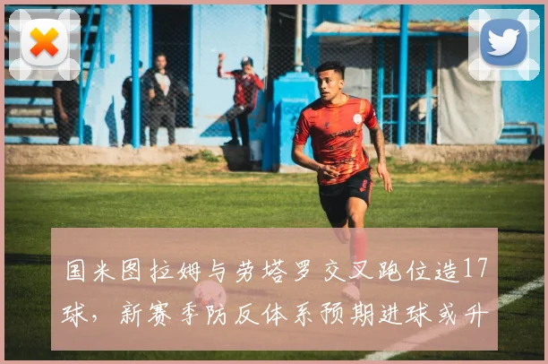 国米图拉姆与劳塔罗交叉跑位造17球,新赛季防反体系预期进球或升意甲前列