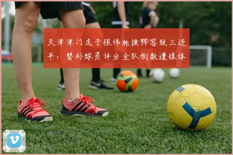天津津门虎于根伟轮换阵容致三连平,替补球员评分全队倒数遭媒体炮轰