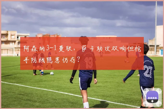 阿森纳3-1曼联,萨卡助攻双响但枪手防线隐患仍存?