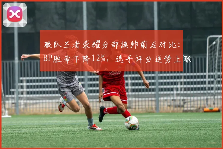 狼队王者荣耀分部换帅前后对比:BP胜率下降12%,选手评分逆势上涨