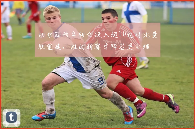 切尔西两年转会投入超10亿对比曼联重建,谁的新赛季阵容更合理