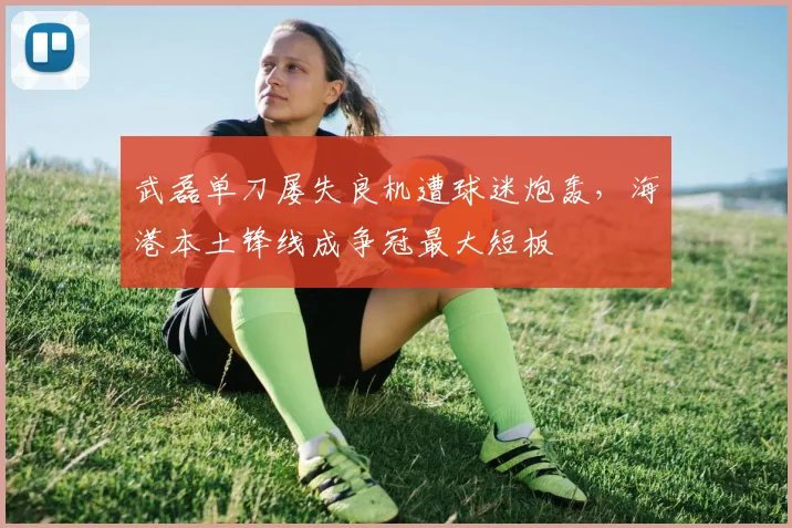 武磊单刀屡失良机遭球迷炮轰,海港本土锋线成争冠最大短板