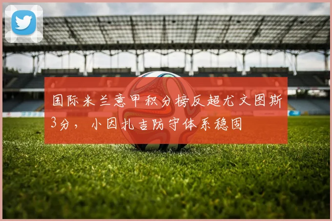 国际米兰意甲积分榜反超尤文图斯3分,小因扎吉防守体系稳固