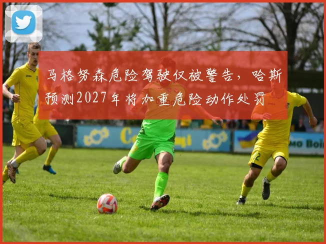 马格努森危险驾驶仅被警告，哈斯预测2027年将加重危险动作处罚