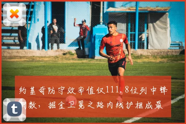 约基奇防守效率值仅111.8位列中锋倒数,掘金卫冕之路内线护框成最大短板