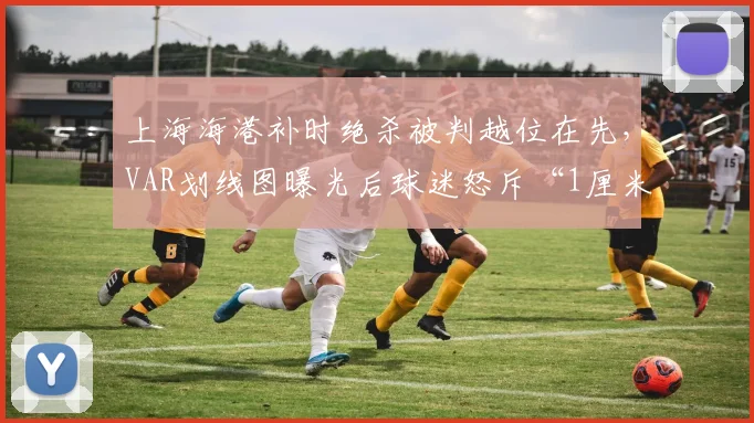 上海海港补时绝杀被判越位在先，VAR划线图曝光后球迷怒斥“1厘米断送冠军悬念”